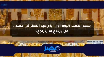 سعر الذهب اليوم أول أيام عيد الفطر في مصر.. هل يرتفع أم يتراجع؟